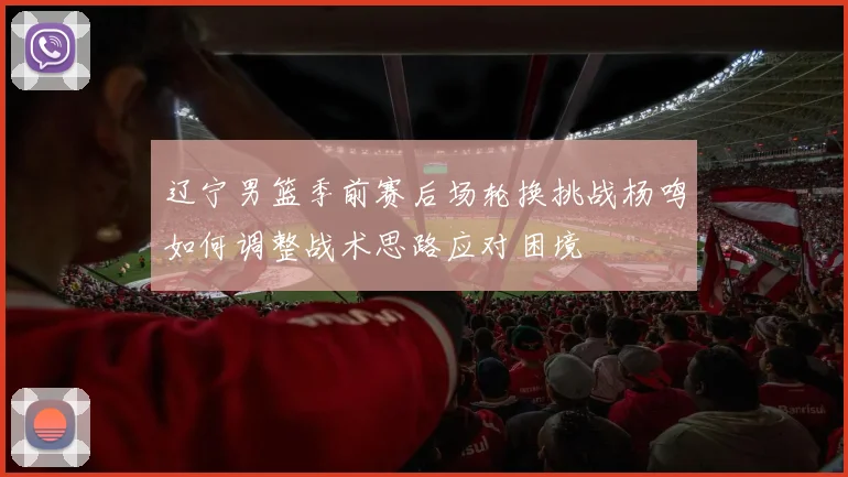 辽宁男篮季前赛后场轮换挑战杨鸣如何调整战术思路应对困境